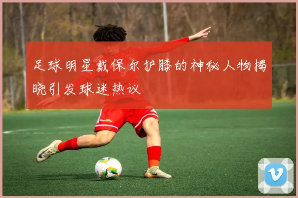 足球明星戴保尔护膝的神秘人物揭晓引发球迷热议