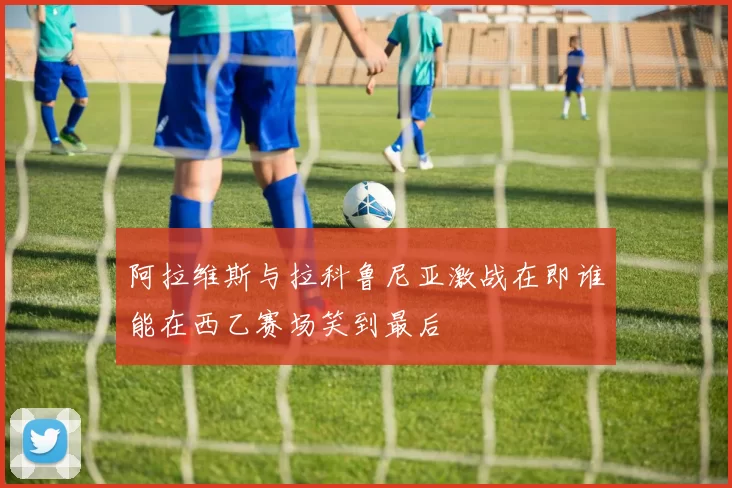 阿拉维斯与拉科鲁尼亚激战在即谁能在西乙赛场笑到最后