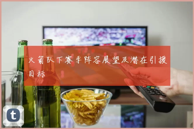火箭队下赛季阵容展望及潜在引援目标