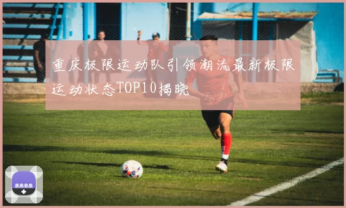 重庆极限运动队引领潮流最新极限运动状态TOP10揭晓