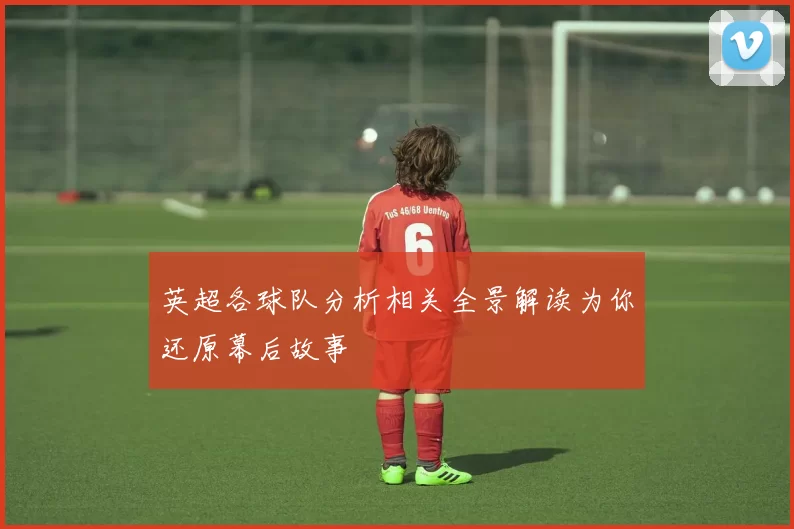 英超各球队分析相关全景解读为你还原幕后故事