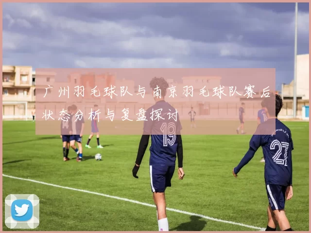广州羽毛球队与南京羽毛球队赛后状态分析与复盘探讨