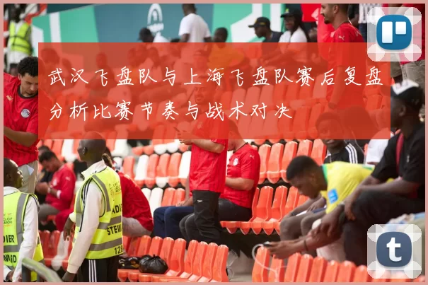 武汉飞盘队与上海飞盘队赛后复盘分析比赛节奏与战术对决