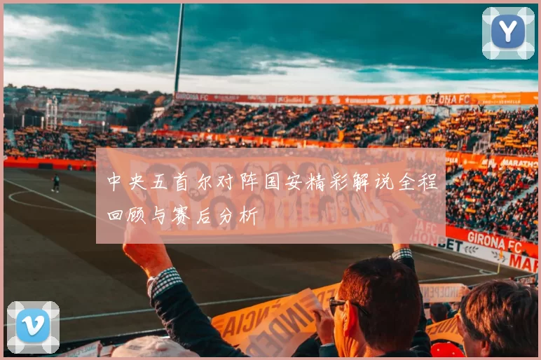 中央五首尔对阵国安精彩解说全程回顾与赛后分析