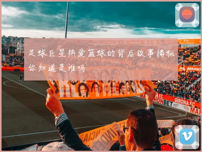 足球巨星热爱篮球的背后故事揭秘你知道是谁吗