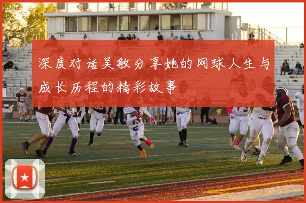 深度对话吴敏分享她的网球人生与成长历程的精彩故事