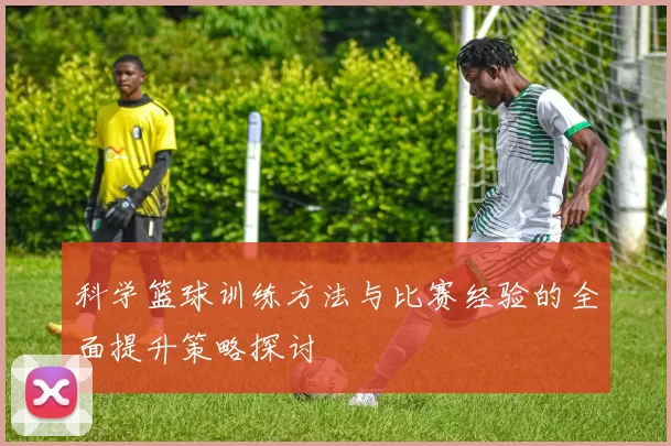 科学篮球训练方法与比赛经验的全面提升策略探讨