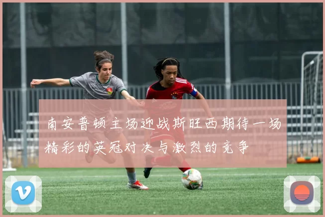 南安普顿主场迎战斯旺西期待一场精彩的英冠对决与激烈的竞争