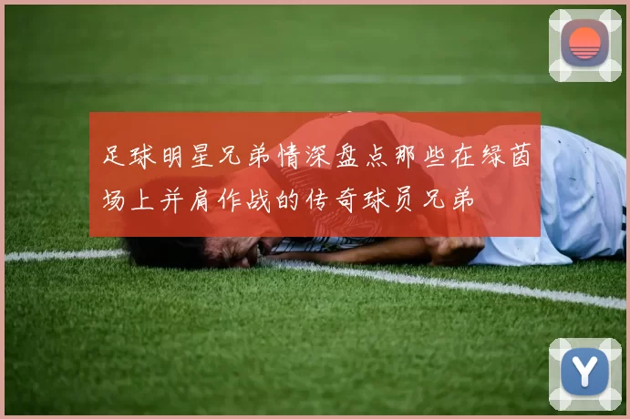 足球明星兄弟情深盘点那些在绿茵场上并肩作战的传奇球员兄弟