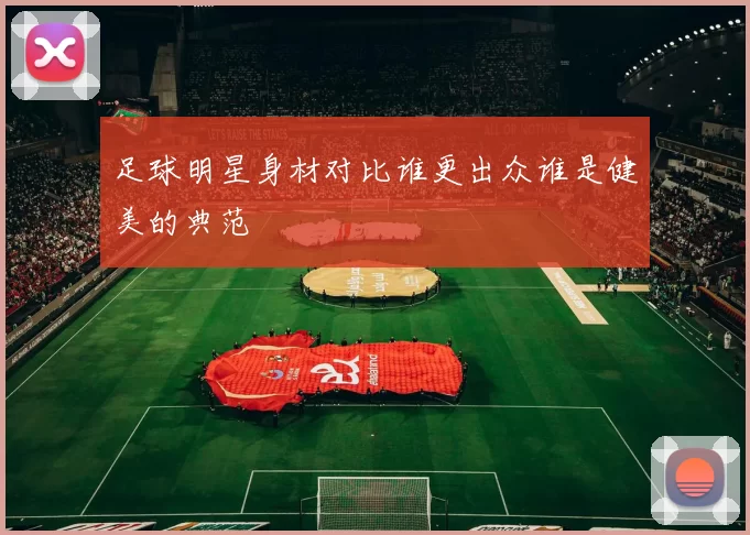 足球明星身材对比谁更出众谁是健美的典范