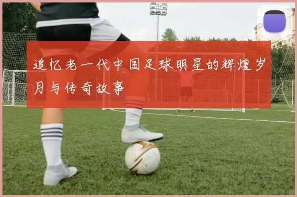 追忆老一代中国足球明星的辉煌岁月与传奇故事