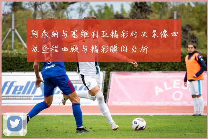 阿森纳与塞维利亚精彩对决录像回放全程回顾与精彩瞬间分析