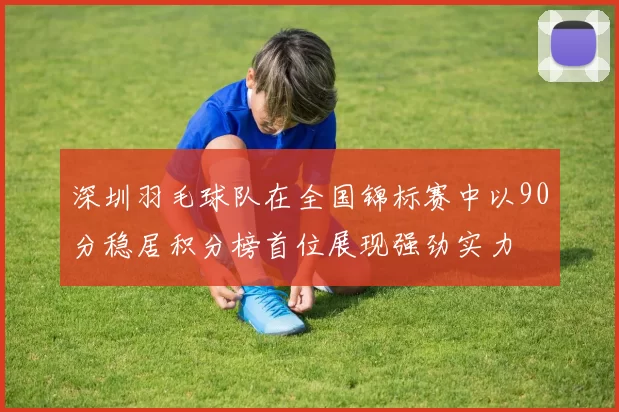 深圳羽毛球队在全国锦标赛中以90分稳居积分榜首位展现强劲实力