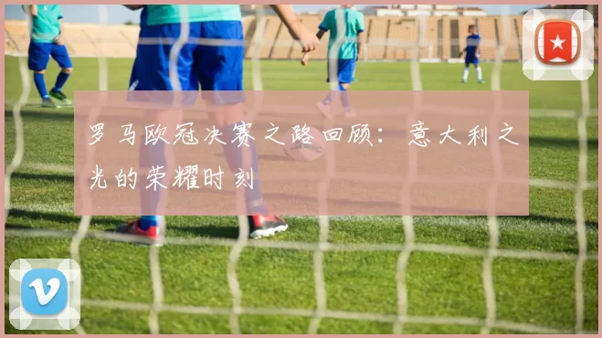 罗马欧冠决赛之路回顾：意大利之光的荣耀时刻