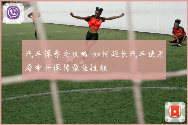 汽车保养全攻略 如何延长汽车使用寿命并保持最佳性能