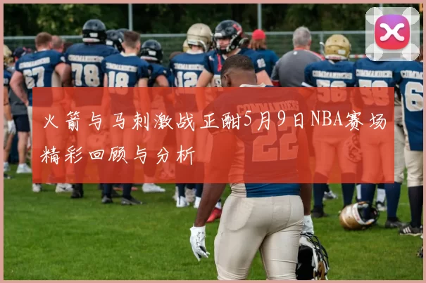 火箭与马刺激战正酣5月9日NBA赛场精彩回顾与分析