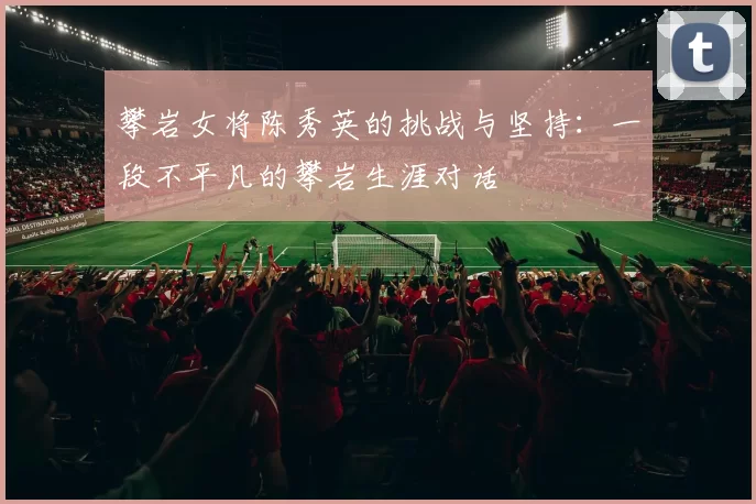 攀岩女将陈秀英的挑战与坚持：一段不平凡的攀岩生涯对话