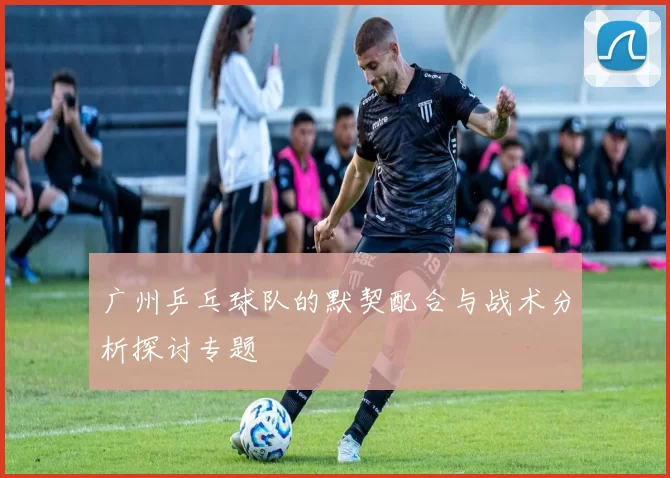 广州乒乓球队的默契配合与战术分析探讨专题