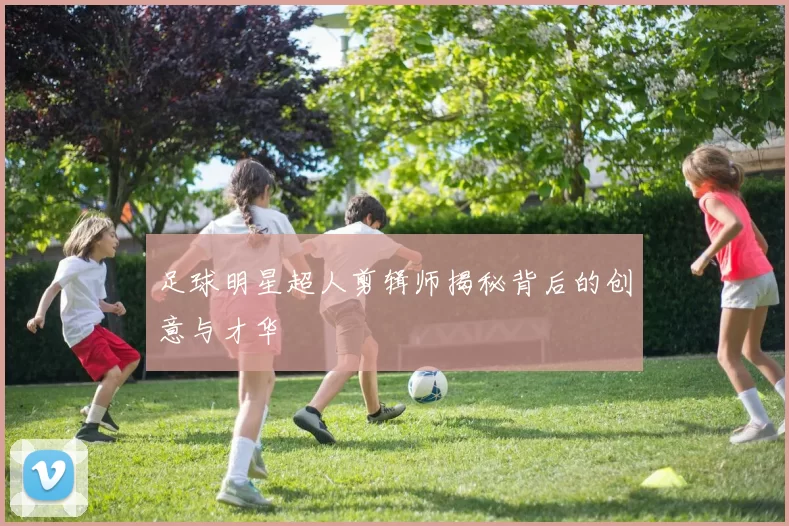 足球明星超人剪辑师揭秘背后的创意与才华