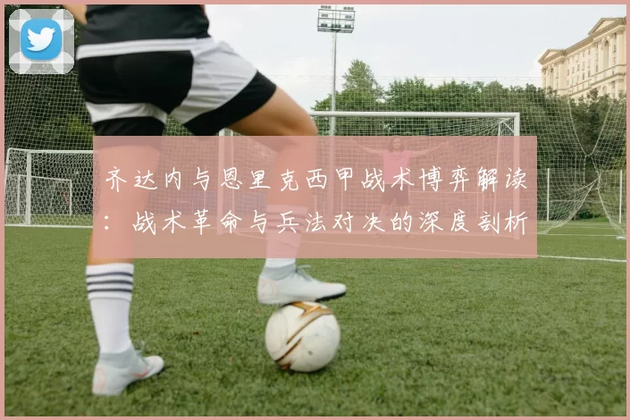 齐达内与恩里克西甲战术博弈解读：战术革命与兵法对决的深度剖析