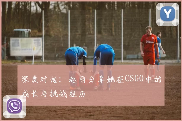 深度对话：赵丽分享她在CSGO中的成长与挑战经历
