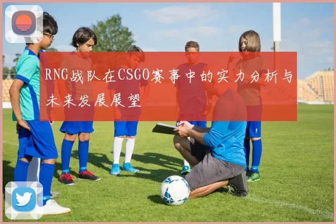 RNG战队在CSGO赛事中的实力分析与未来发展展望