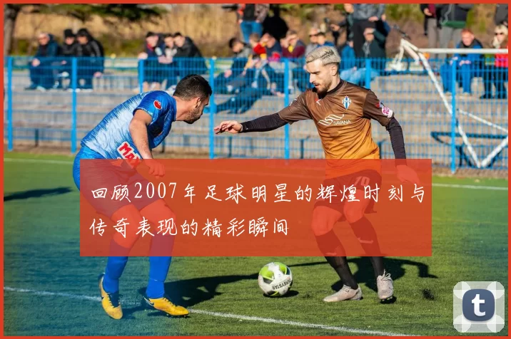 回顾2007年足球明星的辉煌时刻与传奇表现的精彩瞬间