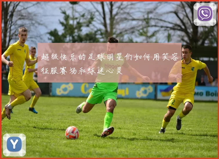 超级快乐的足球明星们如何用笑容征服赛场和球迷心灵