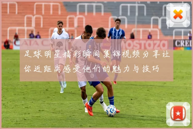 足球明星精彩瞬间集锦视频分享让你近距离感受他们的魅力与技巧