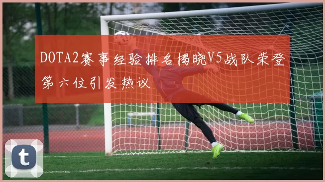 DOTA2赛事经验排名揭晓V5战队荣登第六位引发热议