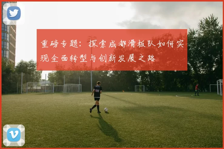 重磅专题：探索成都滑板队如何实现全面转型与创新发展之路