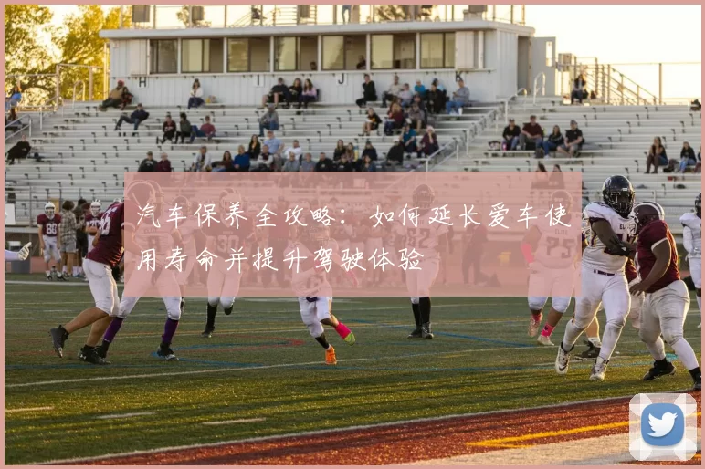 汽车保养全攻略：如何延长爱车使用寿命并提升驾驶体验