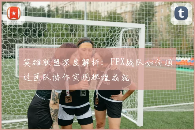 英雄联盟深度解析：FPX战队如何通过团队协作实现辉煌成就