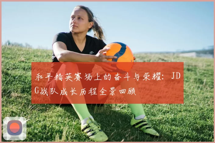 和平精英赛场上的奋斗与荣耀：JDG战队成长历程全景回顾