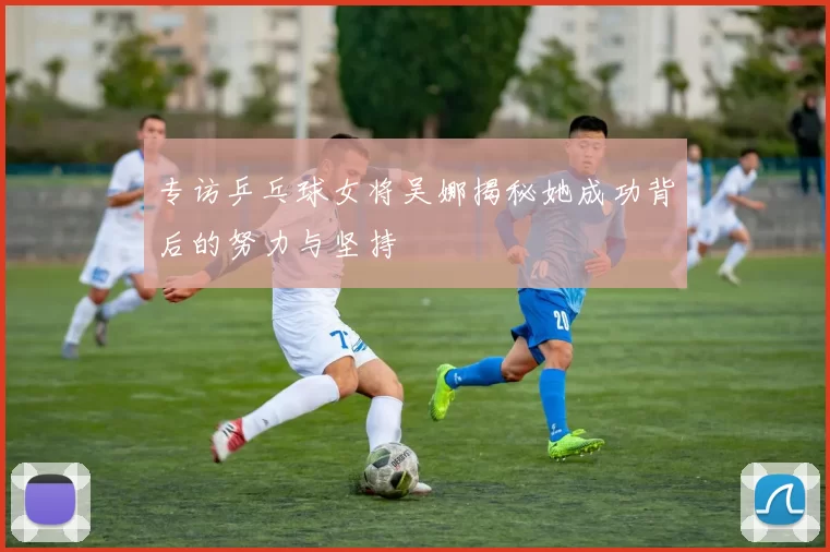 专访乒乓球女将吴娜揭秘她成功背后的努力与坚持