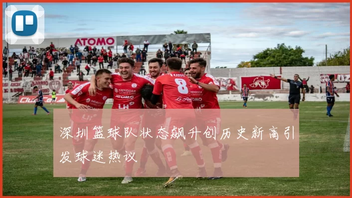 深圳篮球队状态飙升创历史新高引发球迷热议