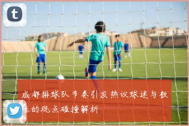 成都排球队节奏引发热议球迷与教练的观点碰撞解析