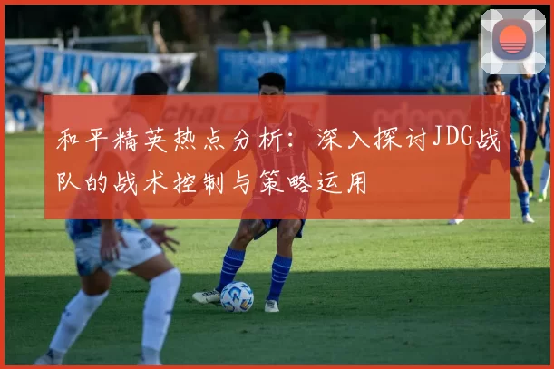 和平精英热点分析：深入探讨JDG战队的战术控制与策略运用