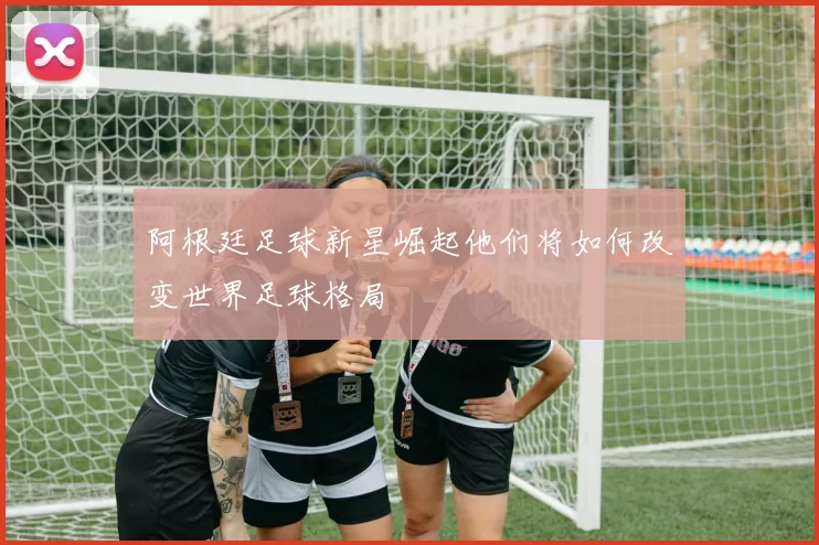 阿根廷足球新星崛起他们将如何改变世界足球格局