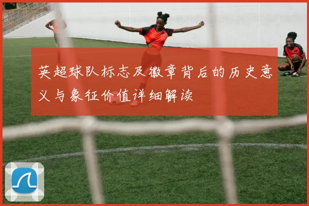 英超球队标志及徽章背后的历史意义与象征价值详细解读