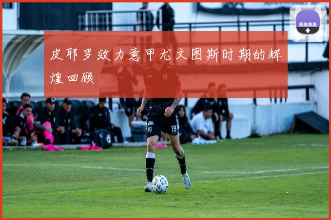 皮耶罗效力意甲尤文图斯时期的辉煌回顾