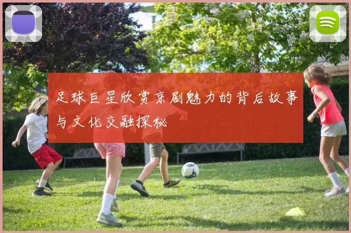 足球巨星欣赏京剧魅力的背后故事与文化交融探秘