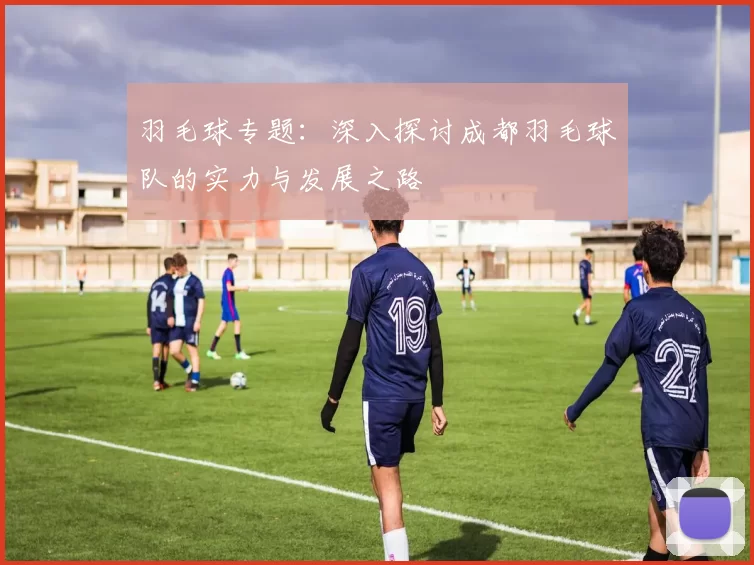 羽毛球专题：深入探讨成都羽毛球队的实力与发展之路