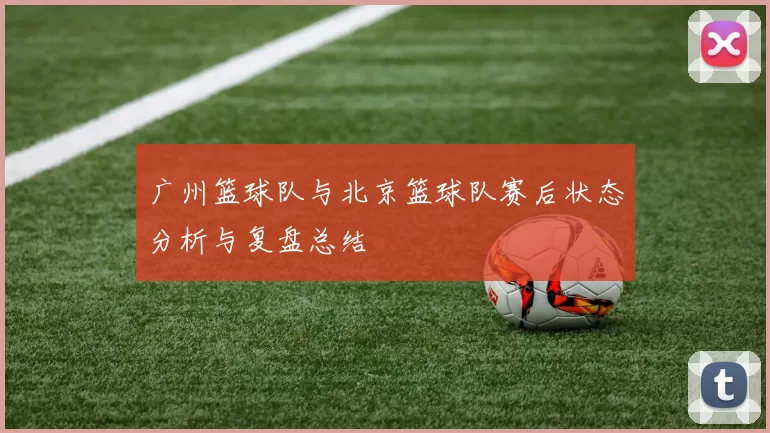 广州篮球队与北京篮球队赛后状态分析与复盘总结