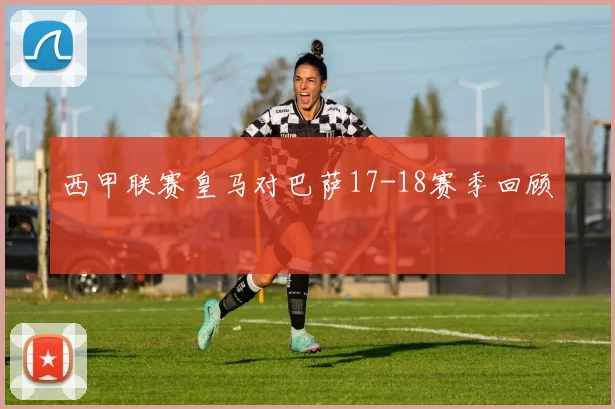 西甲联赛皇马对巴萨17-18赛季回顾