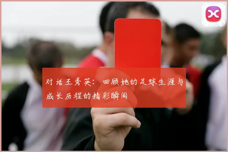 对话王秀英：回顾她的足球生涯与成长历程的精彩瞬间