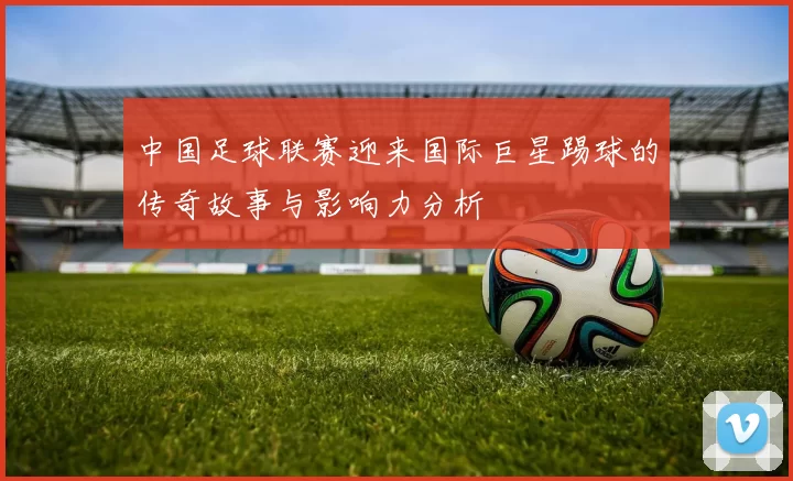 中国足球联赛迎来国际巨星踢球的传奇故事与影响力分析