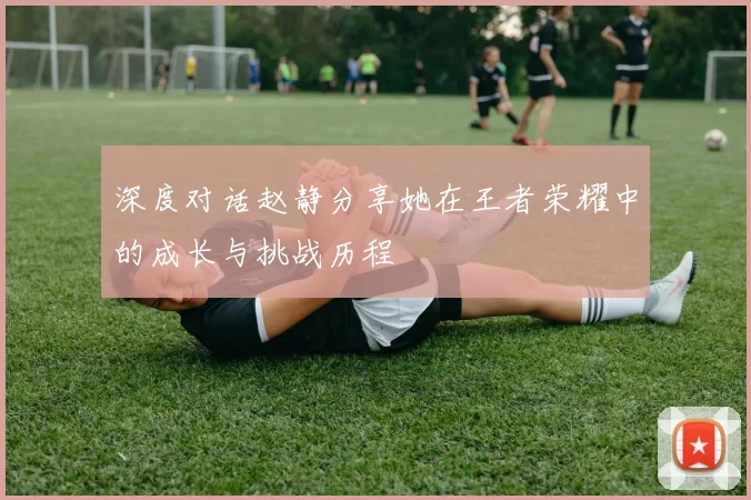 深度对话赵静分享她在王者荣耀中的成长与挑战历程