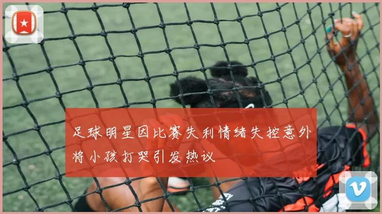 足球明星因比赛失利情绪失控意外将小孩打哭引发热议