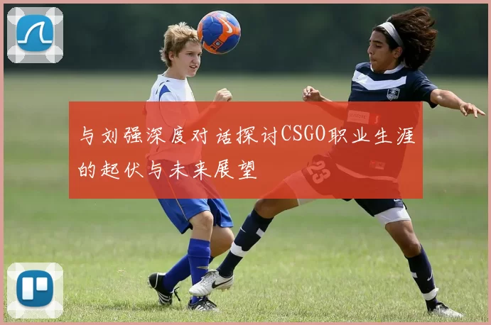 与刘强深度对话探讨CSGO职业生涯的起伏与未来展望